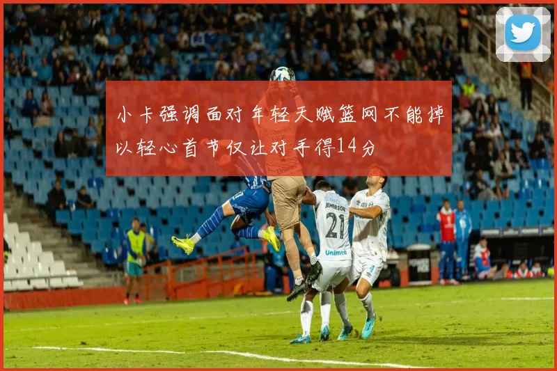 小卡强调面对年轻天赋篮网不能掉以轻心首节仅让对手得14分