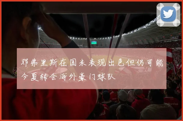 邓弗里斯在国米表现出色但仍可能今夏转会海外豪门球队