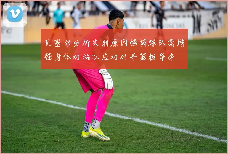 瓦塞尔分析失利原因强调球队需增强身体对抗以应对对手篮板争夺