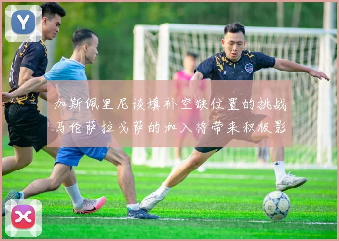 加斯佩里尼谈填补空缺位置的挑战马伦萨拉戈萨的加入将带来积极影响