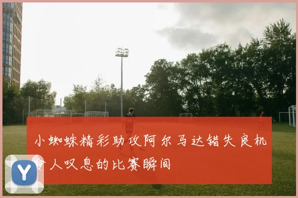 小蜘蛛精彩助攻阿尔马达错失良机令人叹息的比赛瞬间