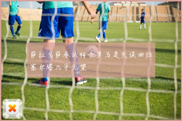 萨拉戈萨承认转会罗马是失误回归塞尔塔几乎无望