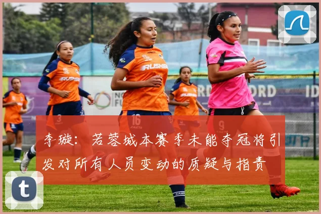 李璇：若蓉城本赛季未能夺冠将引发对所有人员变动的质疑与指责