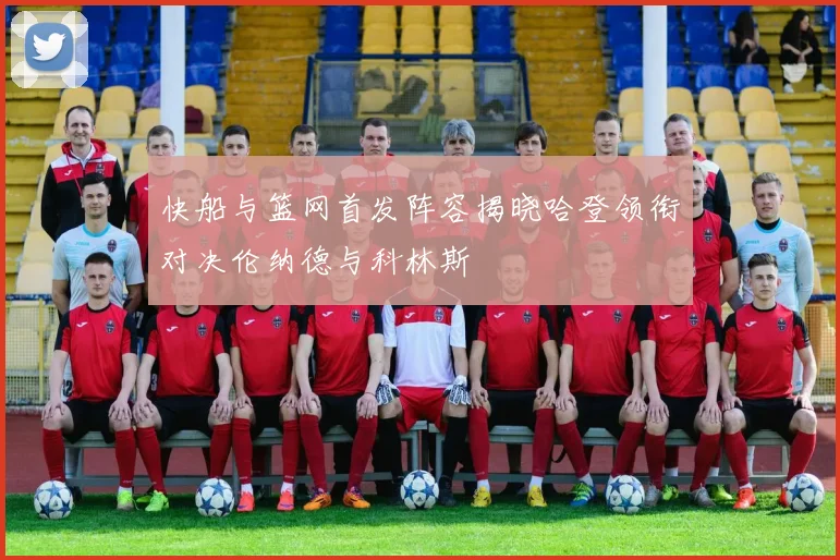 快船与篮网首发阵容揭晓哈登领衔对决伦纳德与科林斯