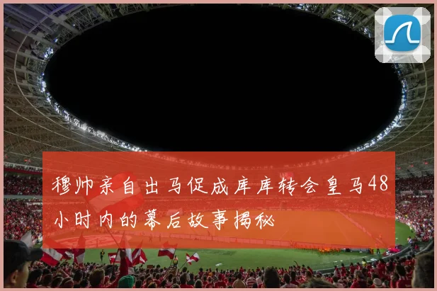 穆帅亲自出马促成库库转会皇马48小时内的幕后故事揭秘