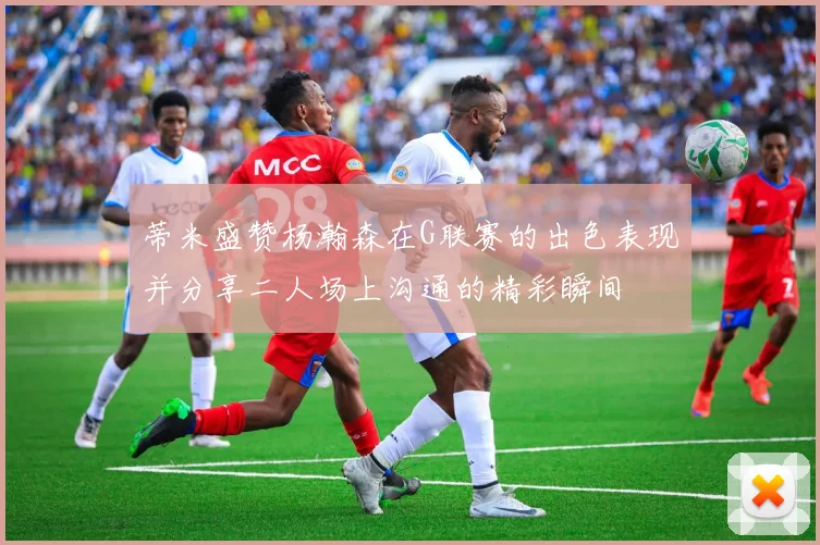 蒂米盛赞杨瀚森在G联赛的出色表现并分享二人场上沟通的精彩瞬间