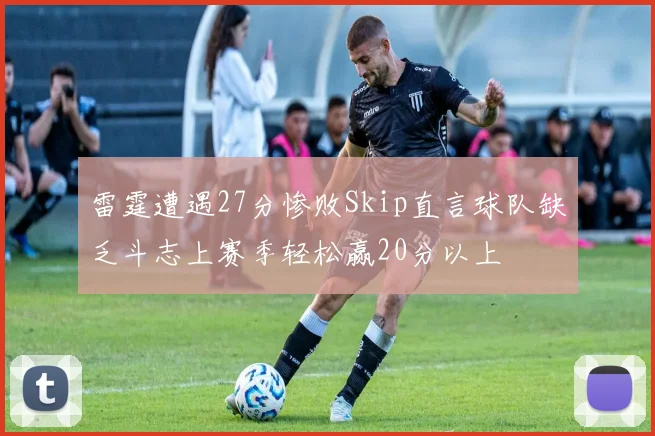 雷霆遭遇27分惨败Skip直言球队缺乏斗志上赛季轻松赢20分以上