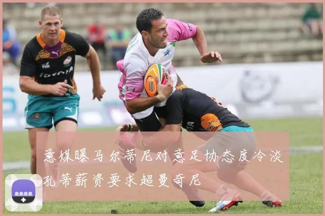 意媒曝马尔蒂尼对意足协态度冷淡孔蒂薪资要求超曼奇尼