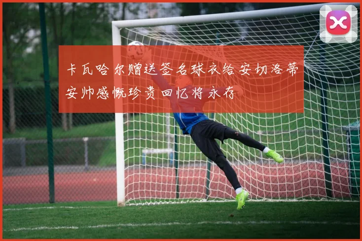 卡瓦哈尔赠送签名球衣给安切洛蒂安帅感慨珍贵回忆将永存