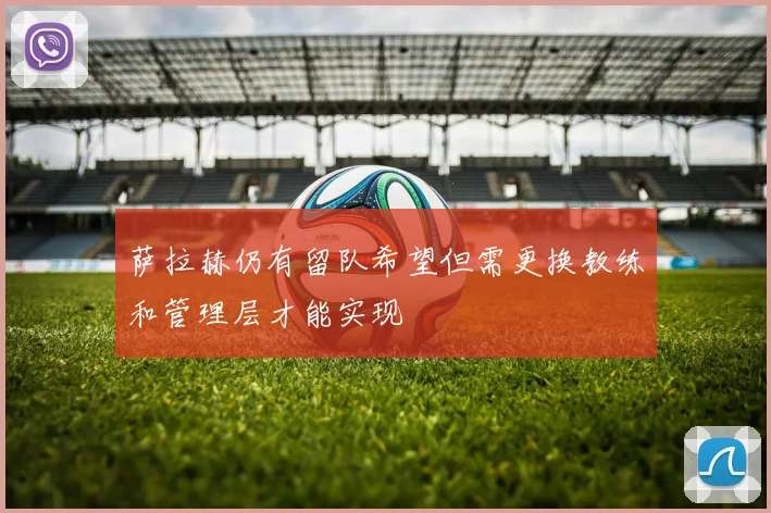 萨拉赫仍有留队希望但需更换教练和管理层才能实现