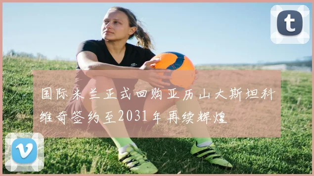 国际米兰正式回购亚历山大斯坦科维奇签约至2031年再续辉煌
